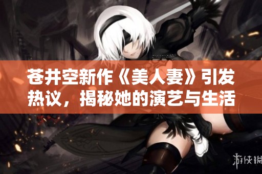 苍井空新作《美人妻》引发热议，揭秘她的演艺与生活故事