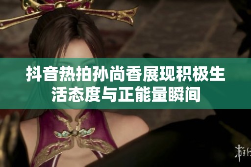 抖音热拍孙尚香展现积极生活态度与正能量瞬间