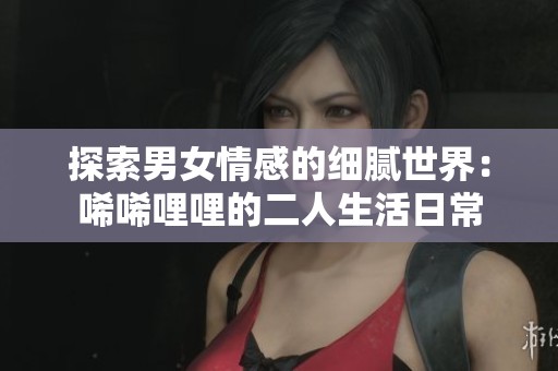 探索男女情感的细腻世界：唏唏哩哩的二人生活日常
