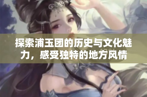 探索浦玉团的历史与文化魅力，感受独特的地方风情