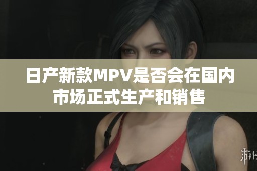 日产新款MPV是否会在国内市场正式生产和销售