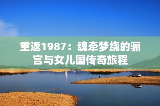 重返1987：魂牵梦绕的骊宫与女儿国传奇旅程