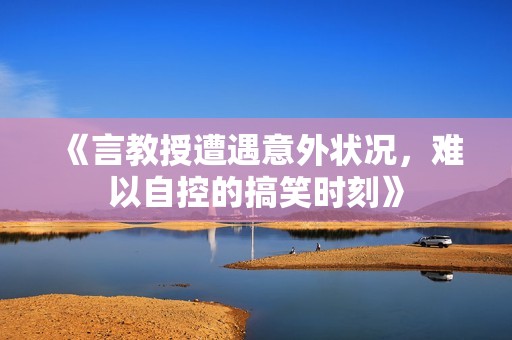 《言教授遭遇意外状况，难以自控的搞笑时刻》