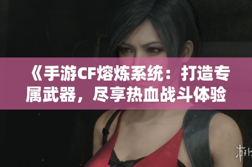 《手游CF熔炼系统：打造专属武器，尽享热血战斗体验》