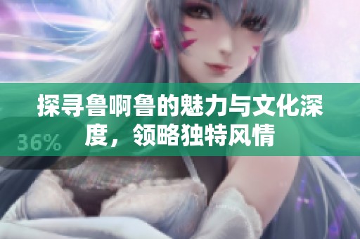 探寻鲁啊鲁的魅力与文化深度，领略独特风情