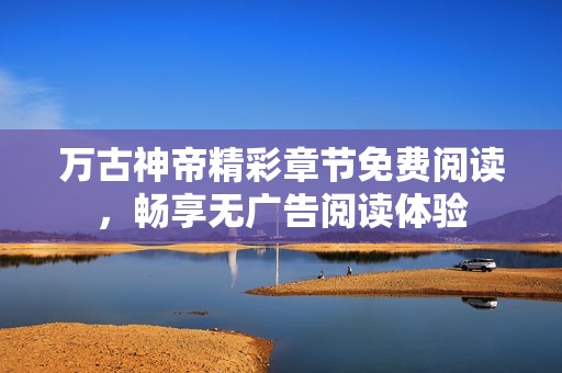 万古神帝精彩章节免费阅读，畅享无广告阅读体验