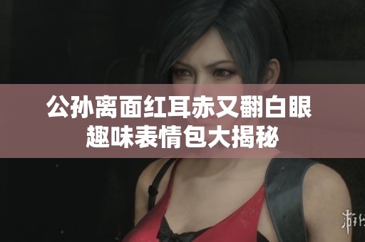 公孙离面红耳赤又翻白眼 趣味表情包大揭秘