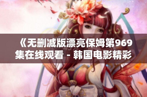 《无删减版漂亮保姆第969集在线观看 - 韩国电影精彩回顾》