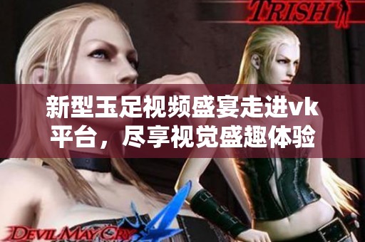 新型玉足视频盛宴走进vk平台，尽享视觉盛趣体验