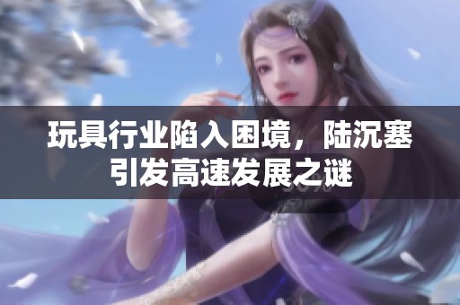 玩具行业陷入困境，陆沉塞引发高速发展之谜