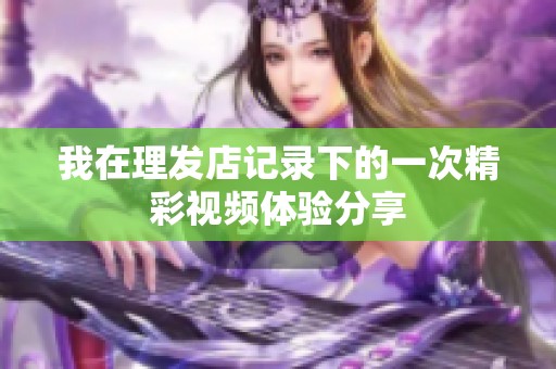 我在理发店记录下的一次精彩视频体验分享
