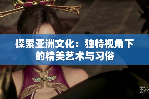 探索亚洲文化：独特视角下的精美艺术与习俗