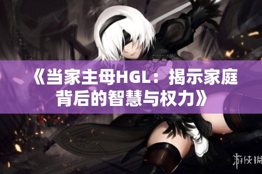 《当家主母HGL：揭示家庭背后的智慧与权力》