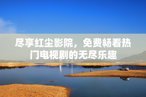 尽享红尘影院，免费畅看热门电视剧的无尽乐趣