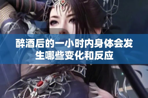 醉酒后的一小时内身体会发生哪些变化和反应