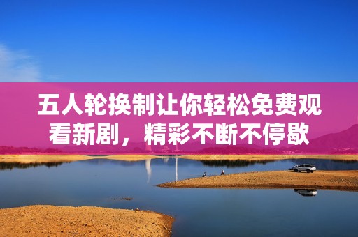 五人轮换制让你轻松免费观看新剧，精彩不断不停歇