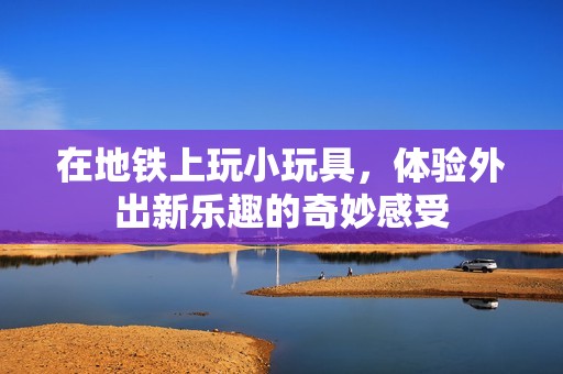 在地铁上玩小玩具，体验外出新乐趣的奇妙感受
