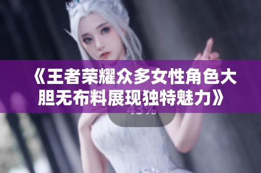 《王者荣耀众多女性角色大胆无布料展现独特魅力》