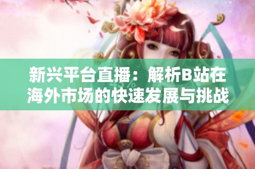 新兴平台直播：解析B站在海外市场的快速发展与挑战