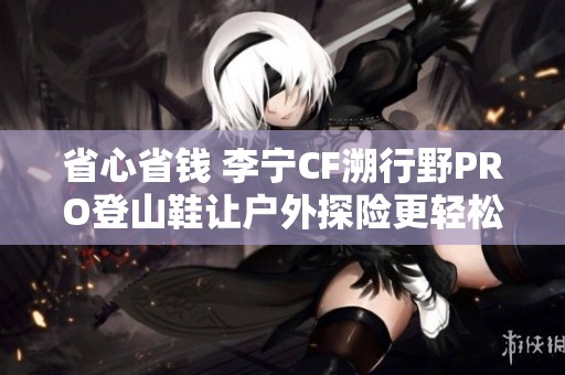 省心省钱 李宁CF溯行野PRO登山鞋让户外探险更轻松