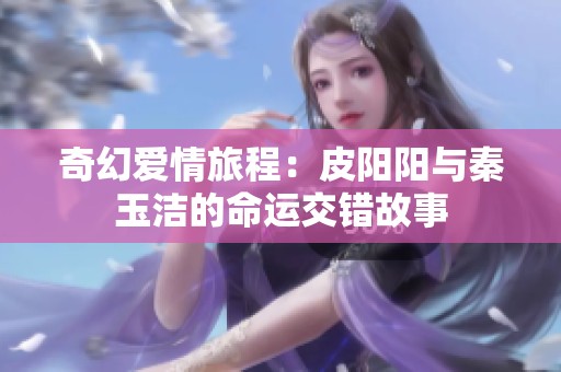 奇幻爱情旅程：皮阳阳与秦玉洁的命运交错故事