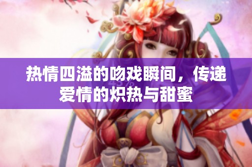 热情四溢的吻戏瞬间，传递爱情的炽热与甜蜜