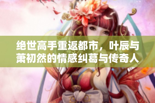 绝世高手重返都市，叶辰与萧初然的情感纠葛与传奇人生