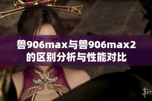 兽906max与兽906max2的区别分析与性能对比