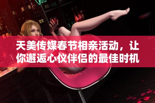 天美传媒春节相亲活动，让你邂逅心仪伴侣的最佳时机