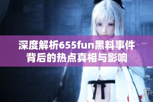 深度解析655fun黑料事件背后的热点真相与影响