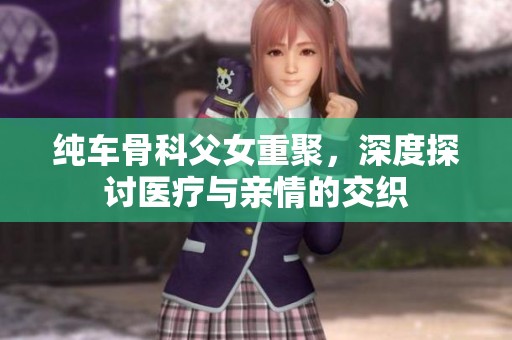 纯车骨科父女重聚，深度探讨医疗与亲情的交织
