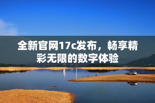 全新官网17c发布，畅享精彩无限的数字体验
