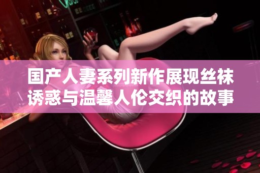 国产人妻系列新作展现丝袜诱惑与温馨人伦交织的故事
