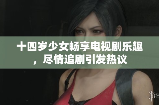 十四岁少女畅享电视剧乐趣，尽情追剧引发热议
