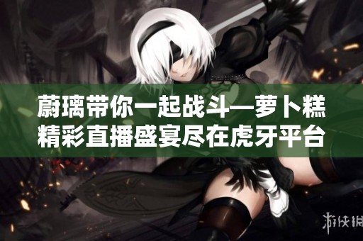 蔚璃带你一起战斗—萝卜糕精彩直播盛宴尽在虎牙平台