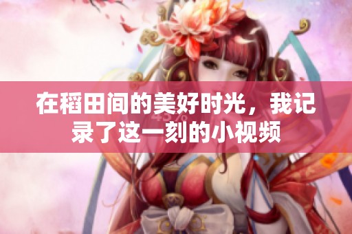 在稻田间的美好时光，我记录了这一刻的小视频