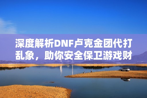 深度解析DNF卢克金团代打乱象，助你安全保卫游戏财富！