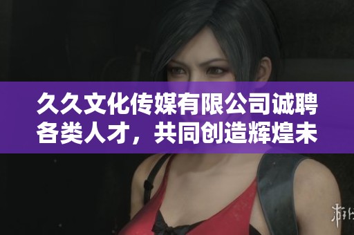 久久文化传媒有限公司诚聘各类人才，共同创造辉煌未来