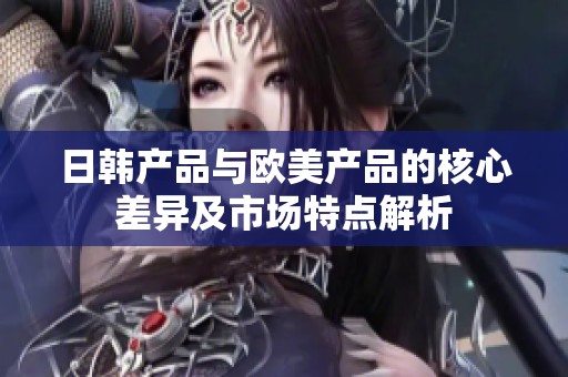 日韩产品与欧美产品的核心差异及市场特点解析