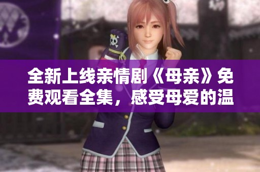 全新上线亲情剧《母亲》免费观看全集，感受母爱的温暖与力量
