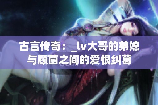 古言传奇：_lv大哥的弟媳与顾菌之间的爱恨纠葛