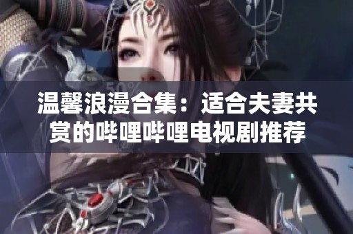 温馨浪漫合集：适合夫妻共赏的哔哩哔哩电视剧推荐