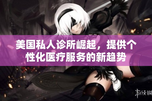 美国私人诊所崛起，提供个性化医疗服务的新趋势