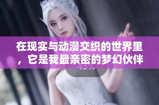 在现实与动漫交织的世界里，它是我最亲密的梦幻伙伴