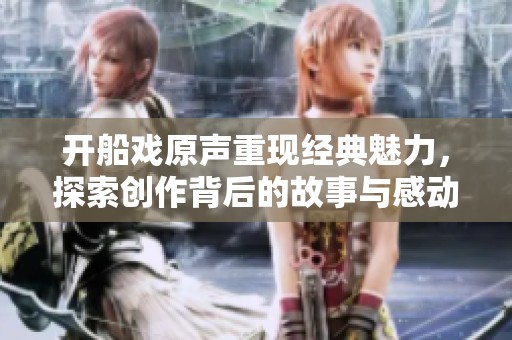 开船戏原声重现经典魅力，探索创作背后的故事与感动