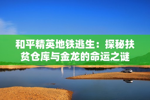 和平精英地铁逃生：探秘扶贫仓库与金龙的命运之谜