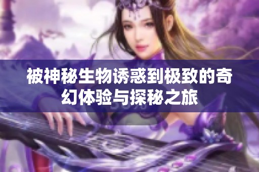 被神秘生物诱惑到极致的奇幻体验与探秘之旅