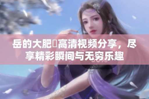岳的大肥坹高清视频分享，尽享精彩瞬间与无穷乐趣