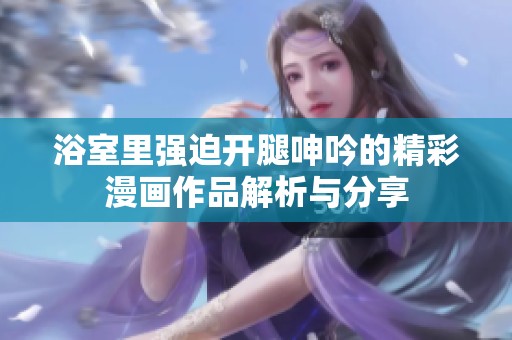 浴室里强迫开腿呻吟的精彩漫画作品解析与分享