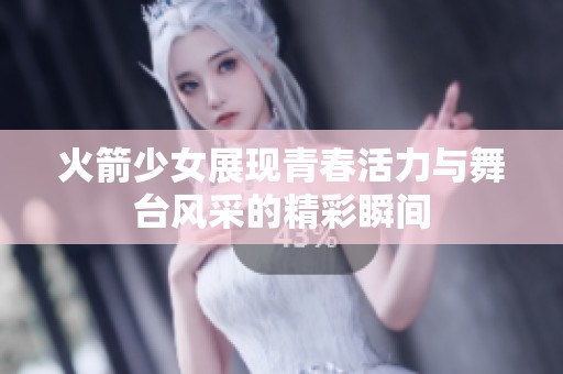 火箭少女展现青春活力与舞台风采的精彩瞬间